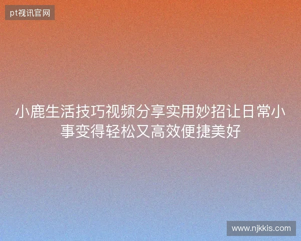 小鹿生活技巧视频分享实用妙招让日常小事变得轻松又高效便捷美好