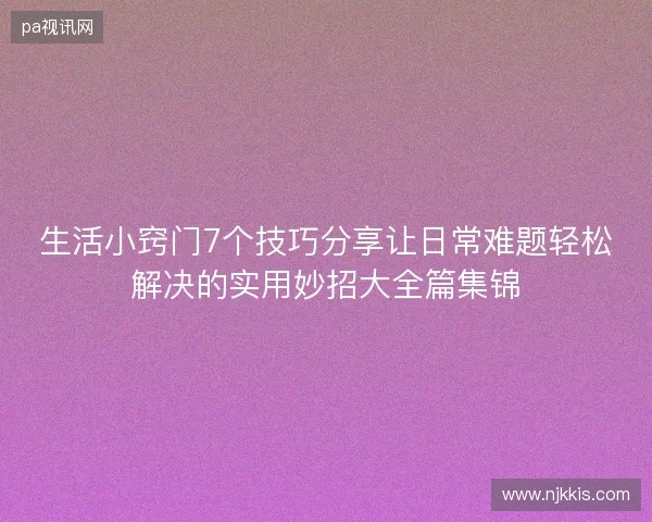 生活小窍门7个技巧分享让日常难题轻松解决的实用妙招大全篇集锦